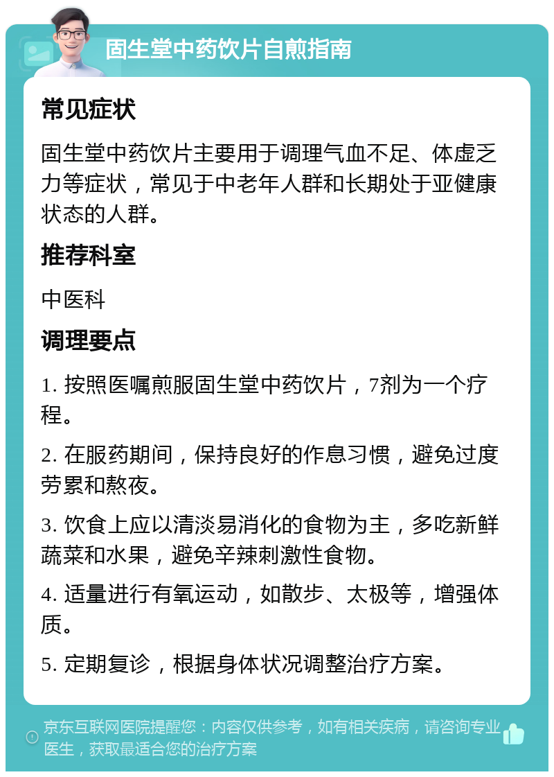 固生堂中药饮片自煎指南 常见症状 固生堂中药饮片主要用于调理气血不足、体虚乏力等症状，常见于中老年人群和长期处于亚健康状态的人群。 推荐科室 中医科 调理要点 1. 按照医嘱煎服固生堂中药饮片，7剂为一个疗程。 2. 在服药期间，保持良好的作息习惯，避免过度劳累和熬夜。 3. 饮食上应以清淡易消化的食物为主，多吃新鲜蔬菜和水果，避免辛辣刺激性食物。 4. 适量进行有氧运动，如散步、太极等，增强体质。 5. 定期复诊，根据身体状况调整治疗方案。