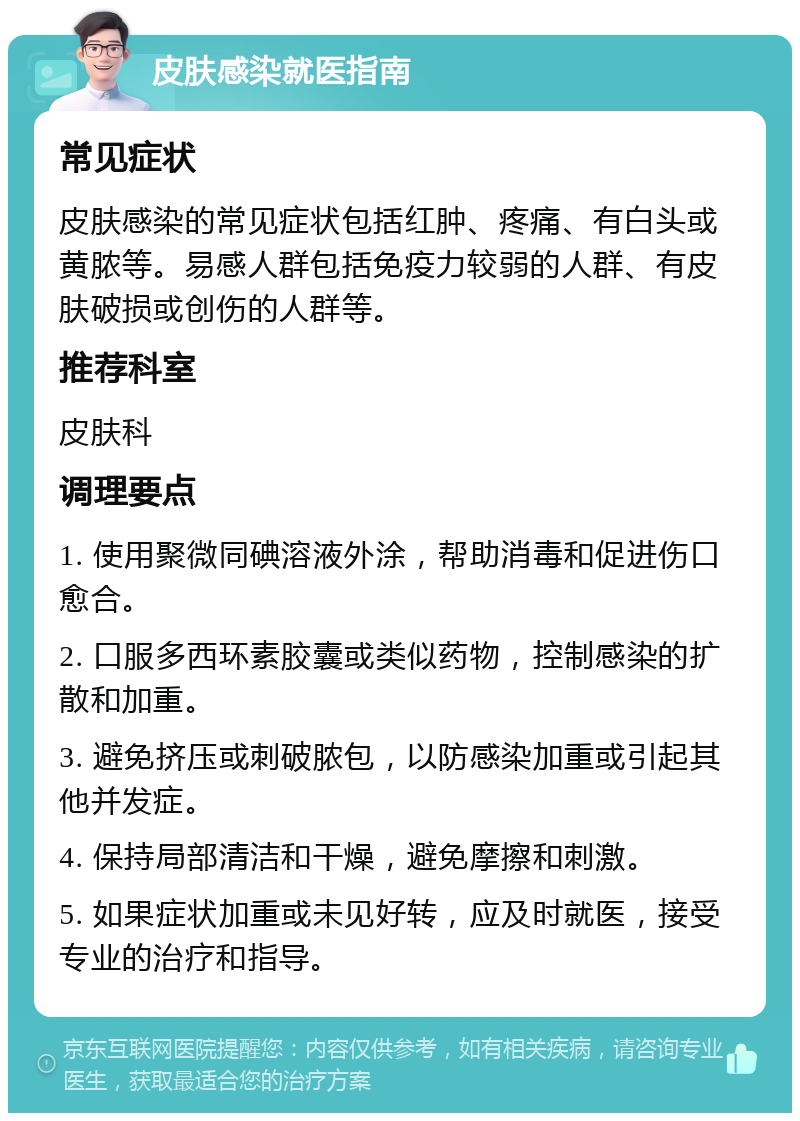 皮肤感染就医指南 常见症状 皮肤感染的常见症状包括红肿、疼痛、有白头或黄脓等。易感人群包括免疫力较弱的人群、有皮肤破损或创伤的人群等。 推荐科室 皮肤科 调理要点 1. 使用聚微同碘溶液外涂，帮助消毒和促进伤口愈合。 2. 口服多西环素胶囊或类似药物，控制感染的扩散和加重。 3. 避免挤压或刺破脓包，以防感染加重或引起其他并发症。 4. 保持局部清洁和干燥，避免摩擦和刺激。 5. 如果症状加重或未见好转，应及时就医，接受专业的治疗和指导。