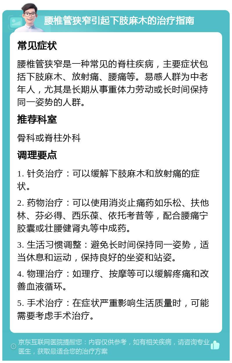 腰椎管狭窄引起下肢麻木的治疗指南 常见症状 腰椎管狭窄是一种常见的脊柱疾病，主要症状包括下肢麻木、放射痛、腰痛等。易感人群为中老年人，尤其是长期从事重体力劳动或长时间保持同一姿势的人群。 推荐科室 骨科或脊柱外科 调理要点 1. 针灸治疗：可以缓解下肢麻木和放射痛的症状。 2. 药物治疗：可以使用消炎止痛药如乐松、扶他林、芬必得、西乐葆、依托考昔等，配合腰痛宁胶囊或壮腰健肾丸等中成药。 3. 生活习惯调整：避免长时间保持同一姿势，适当休息和运动，保持良好的坐姿和站姿。 4. 物理治疗：如理疗、按摩等可以缓解疼痛和改善血液循环。 5. 手术治疗：在症状严重影响生活质量时，可能需要考虑手术治疗。