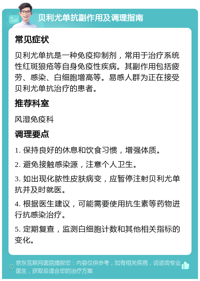 贝利尤单抗副作用及调理指南 常见症状 贝利尤单抗是一种免疫抑制剂，常用于治疗系统性红斑狼疮等自身免疫性疾病。其副作用包括疲劳、感染、白细胞增高等。易感人群为正在接受贝利尤单抗治疗的患者。 推荐科室 风湿免疫科 调理要点 1. 保持良好的休息和饮食习惯，增强体质。 2. 避免接触感染源，注意个人卫生。 3. 如出现化脓性皮肤病变，应暂停注射贝利尤单抗并及时就医。 4. 根据医生建议，可能需要使用抗生素等药物进行抗感染治疗。 5. 定期复查，监测白细胞计数和其他相关指标的变化。