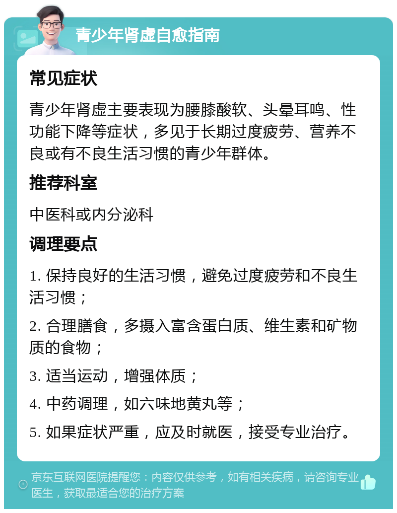 青少年肾虚自愈指南 常见症状 青少年肾虚主要表现为腰膝酸软、头晕耳鸣、性功能下降等症状，多见于长期过度疲劳、营养不良或有不良生活习惯的青少年群体。 推荐科室 中医科或内分泌科 调理要点 1. 保持良好的生活习惯，避免过度疲劳和不良生活习惯； 2. 合理膳食，多摄入富含蛋白质、维生素和矿物质的食物； 3. 适当运动，增强体质； 4. 中药调理，如六味地黄丸等； 5. 如果症状严重，应及时就医，接受专业治疗。