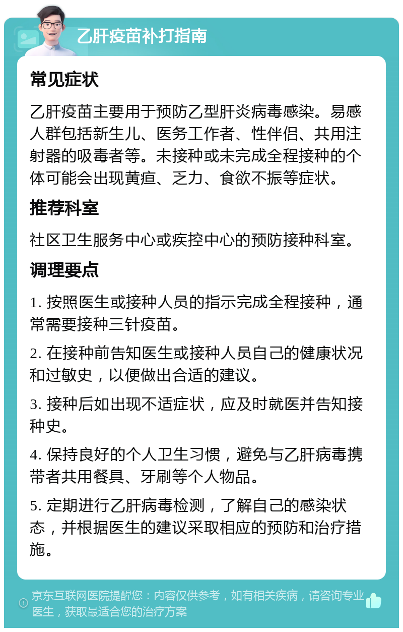 乙肝疫苗补打指南 常见症状 乙肝疫苗主要用于预防乙型肝炎病毒感染。易感人群包括新生儿、医务工作者、性伴侣、共用注射器的吸毒者等。未接种或未完成全程接种的个体可能会出现黄疸、乏力、食欲不振等症状。 推荐科室 社区卫生服务中心或疾控中心的预防接种科室。 调理要点 1. 按照医生或接种人员的指示完成全程接种，通常需要接种三针疫苗。 2. 在接种前告知医生或接种人员自己的健康状况和过敏史，以便做出合适的建议。 3. 接种后如出现不适症状，应及时就医并告知接种史。 4. 保持良好的个人卫生习惯，避免与乙肝病毒携带者共用餐具、牙刷等个人物品。 5. 定期进行乙肝病毒检测，了解自己的感染状态，并根据医生的建议采取相应的预防和治疗措施。