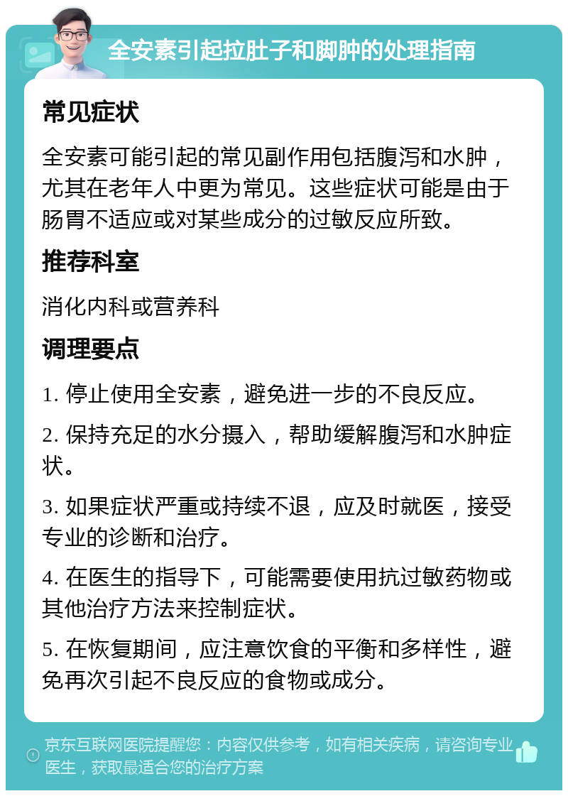 全安素引起拉肚子和脚肿的处理指南 常见症状 全安素可能引起的常见副作用包括腹泻和水肿，尤其在老年人中更为常见。这些症状可能是由于肠胃不适应或对某些成分的过敏反应所致。 推荐科室 消化内科或营养科 调理要点 1. 停止使用全安素，避免进一步的不良反应。 2. 保持充足的水分摄入，帮助缓解腹泻和水肿症状。 3. 如果症状严重或持续不退，应及时就医，接受专业的诊断和治疗。 4. 在医生的指导下，可能需要使用抗过敏药物或其他治疗方法来控制症状。 5. 在恢复期间，应注意饮食的平衡和多样性，避免再次引起不良反应的食物或成分。