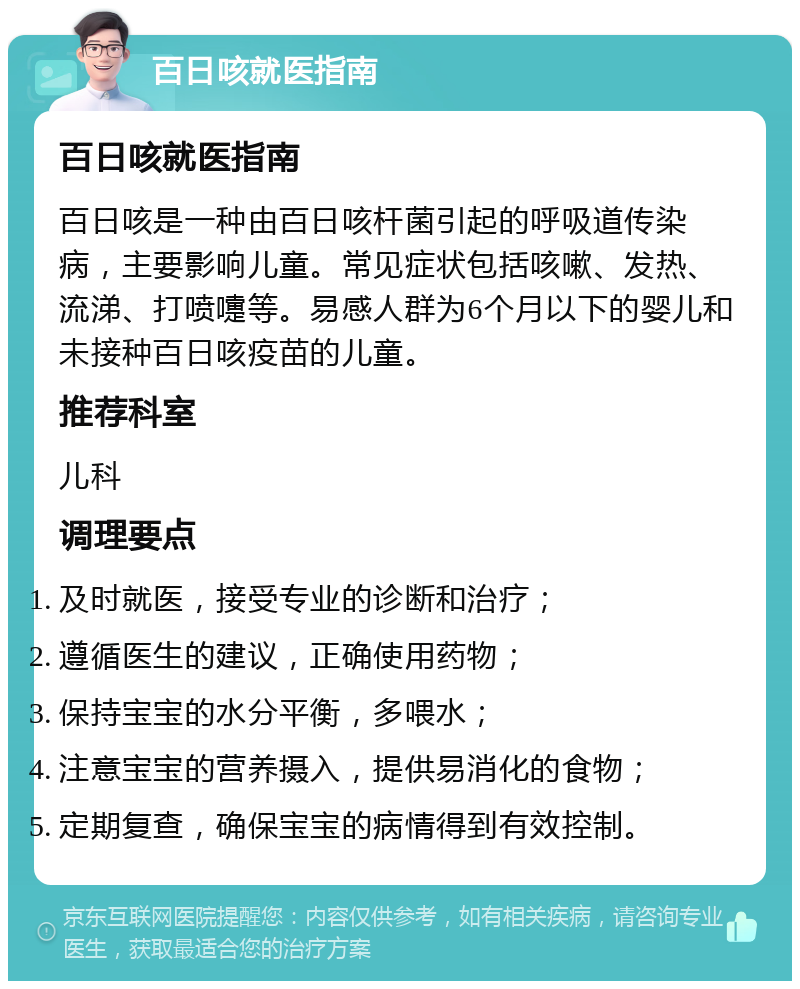 百日咳就医指南 百日咳就医指南 百日咳是一种由百日咳杆菌引起的呼吸道传染病，主要影响儿童。常见症状包括咳嗽、发热、流涕、打喷嚏等。易感人群为6个月以下的婴儿和未接种百日咳疫苗的儿童。 推荐科室 儿科 调理要点 及时就医，接受专业的诊断和治疗； 遵循医生的建议，正确使用药物； 保持宝宝的水分平衡，多喂水； 注意宝宝的营养摄入，提供易消化的食物； 定期复查，确保宝宝的病情得到有效控制。