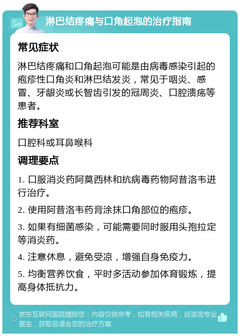 淋巴结疼痛与口角起泡的治疗指南 常见症状 淋巴结疼痛和口角起泡可能是由病毒感染引起的疱疹性口角炎和淋巴结发炎，常见于咽炎、感冒、牙龈炎或长智齿引发的冠周炎、口腔溃疡等患者。 推荐科室 口腔科或耳鼻喉科 调理要点 1. 口服消炎药阿莫西林和抗病毒药物阿昔洛韦进行治疗。 2. 使用阿昔洛韦药膏涂抹口角部位的疱疹。 3. 如果有细菌感染，可能需要同时服用头孢拉定等消炎药。 4. 注意休息，避免受凉，增强自身免疫力。 5. 均衡营养饮食，平时多活动参加体育锻炼，提高身体抵抗力。