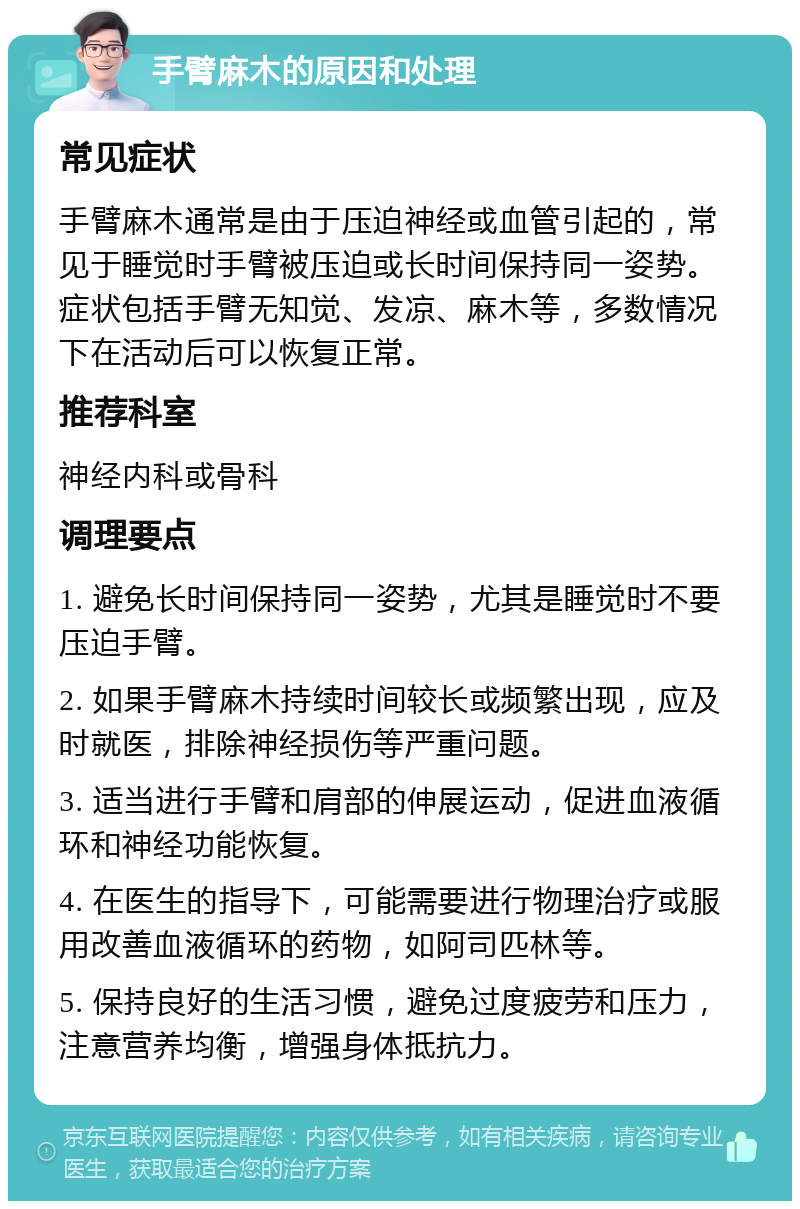 手臂麻木的原因和处理 常见症状 手臂麻木通常是由于压迫神经或血管引起的，常见于睡觉时手臂被压迫或长时间保持同一姿势。症状包括手臂无知觉、发凉、麻木等，多数情况下在活动后可以恢复正常。 推荐科室 神经内科或骨科 调理要点 1. 避免长时间保持同一姿势，尤其是睡觉时不要压迫手臂。 2. 如果手臂麻木持续时间较长或频繁出现，应及时就医，排除神经损伤等严重问题。 3. 适当进行手臂和肩部的伸展运动，促进血液循环和神经功能恢复。 4. 在医生的指导下，可能需要进行物理治疗或服用改善血液循环的药物，如阿司匹林等。 5. 保持良好的生活习惯，避免过度疲劳和压力，注意营养均衡，增强身体抵抗力。