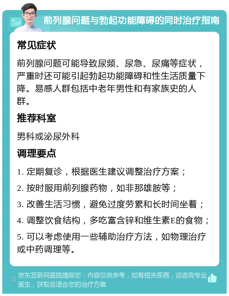 前列腺问题与勃起功能障碍的同时治疗指南 常见症状 前列腺问题可能导致尿频、尿急、尿痛等症状，严重时还可能引起勃起功能障碍和性生活质量下降。易感人群包括中老年男性和有家族史的人群。 推荐科室 男科或泌尿外科 调理要点 1. 定期复诊，根据医生建议调整治疗方案； 2. 按时服用前列腺药物，如非那雄胺等； 3. 改善生活习惯，避免过度劳累和长时间坐着； 4. 调整饮食结构，多吃富含锌和维生素E的食物； 5. 可以考虑使用一些辅助治疗方法，如物理治疗或中药调理等。