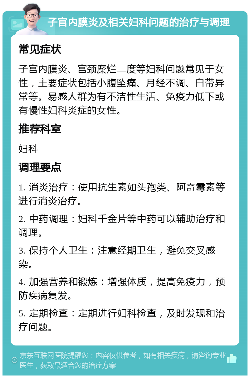 子宫内膜炎及相关妇科问题的治疗与调理 常见症状 子宫内膜炎、宫颈糜烂二度等妇科问题常见于女性，主要症状包括小腹坠痛、月经不调、白带异常等。易感人群为有不洁性生活、免疫力低下或有慢性妇科炎症的女性。 推荐科室 妇科 调理要点 1. 消炎治疗：使用抗生素如头孢类、阿奇霉素等进行消炎治疗。 2. 中药调理：妇科千金片等中药可以辅助治疗和调理。 3. 保持个人卫生：注意经期卫生，避免交叉感染。 4. 加强营养和锻炼：增强体质，提高免疫力，预防疾病复发。 5. 定期检查：定期进行妇科检查，及时发现和治疗问题。