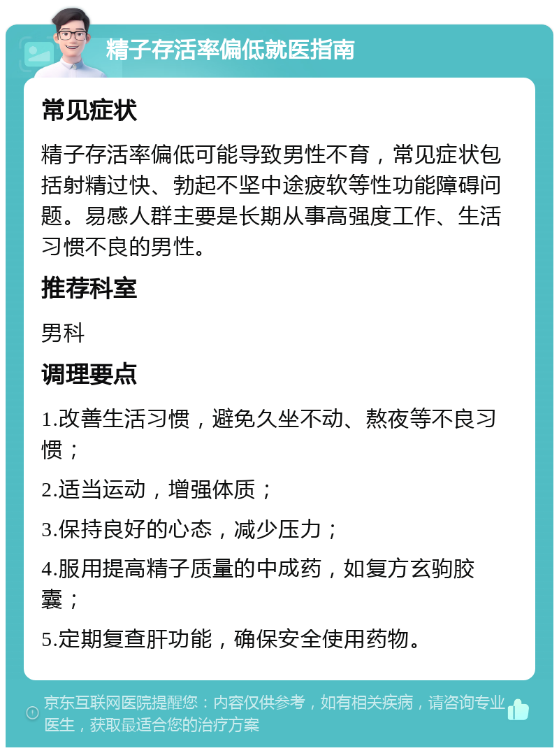 精子存活率偏低就医指南 常见症状 精子存活率偏低可能导致男性不育，常见症状包括射精过快、勃起不坚中途疲软等性功能障碍问题。易感人群主要是长期从事高强度工作、生活习惯不良的男性。 推荐科室 男科 调理要点 1.改善生活习惯，避免久坐不动、熬夜等不良习惯； 2.适当运动，增强体质； 3.保持良好的心态，减少压力； 4.服用提高精子质量的中成药，如复方玄驹胶囊； 5.定期复查肝功能，确保安全使用药物。