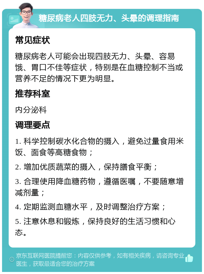 糖尿病老人四肢无力、头晕的调理指南 常见症状 糖尿病老人可能会出现四肢无力、头晕、容易饿、胃口不佳等症状，特别是在血糖控制不当或营养不足的情况下更为明显。 推荐科室 内分泌科 调理要点 1. 科学控制碳水化合物的摄入，避免过量食用米饭、面食等高糖食物； 2. 增加优质蔬菜的摄入，保持膳食平衡； 3. 合理使用降血糖药物，遵循医嘱，不要随意增减剂量； 4. 定期监测血糖水平，及时调整治疗方案； 5. 注意休息和锻炼，保持良好的生活习惯和心态。