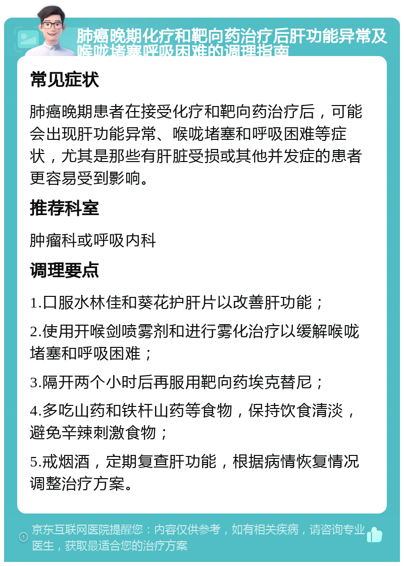 肺癌晚期化疗和靶向药治疗后肝功能异常及喉咙堵塞呼吸困难的调理指南 常见症状 肺癌晚期患者在接受化疗和靶向药治疗后，可能会出现肝功能异常、喉咙堵塞和呼吸困难等症状，尤其是那些有肝脏受损或其他并发症的患者更容易受到影响。 推荐科室 肿瘤科或呼吸内科 调理要点 1.口服水林佳和葵花护肝片以改善肝功能； 2.使用开喉剑喷雾剂和进行雾化治疗以缓解喉咙堵塞和呼吸困难； 3.隔开两个小时后再服用靶向药埃克替尼； 4.多吃山药和铁杆山药等食物，保持饮食清淡，避免辛辣刺激食物； 5.戒烟酒，定期复查肝功能，根据病情恢复情况调整治疗方案。