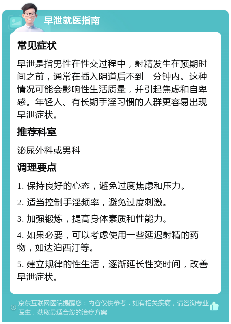 早泄就医指南 常见症状 早泄是指男性在性交过程中，射精发生在预期时间之前，通常在插入阴道后不到一分钟内。这种情况可能会影响性生活质量，并引起焦虑和自卑感。年轻人、有长期手淫习惯的人群更容易出现早泄症状。 推荐科室 泌尿外科或男科 调理要点 1. 保持良好的心态，避免过度焦虑和压力。 2. 适当控制手淫频率，避免过度刺激。 3. 加强锻炼，提高身体素质和性能力。 4. 如果必要，可以考虑使用一些延迟射精的药物，如达泊西汀等。 5. 建立规律的性生活，逐渐延长性交时间，改善早泄症状。