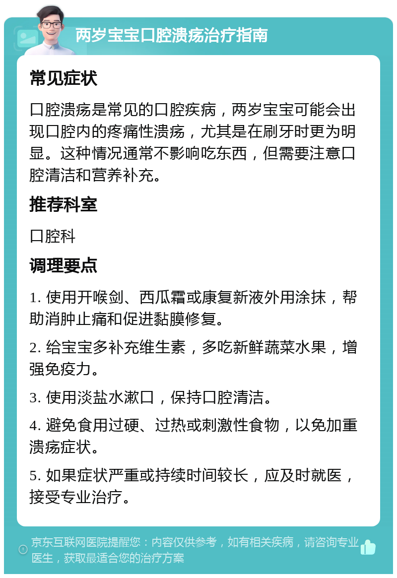 两岁宝宝口腔溃疡治疗指南 常见症状 口腔溃疡是常见的口腔疾病，两岁宝宝可能会出现口腔内的疼痛性溃疡，尤其是在刷牙时更为明显。这种情况通常不影响吃东西，但需要注意口腔清洁和营养补充。 推荐科室 口腔科 调理要点 1. 使用开喉剑、西瓜霜或康复新液外用涂抹，帮助消肿止痛和促进黏膜修复。 2. 给宝宝多补充维生素，多吃新鲜蔬菜水果，增强免疫力。 3. 使用淡盐水漱口，保持口腔清洁。 4. 避免食用过硬、过热或刺激性食物，以免加重溃疡症状。 5. 如果症状严重或持续时间较长，应及时就医，接受专业治疗。