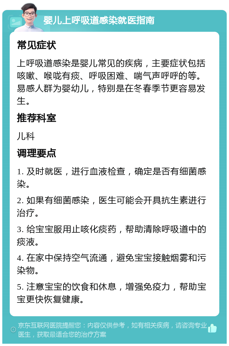 婴儿上呼吸道感染就医指南 常见症状 上呼吸道感染是婴儿常见的疾病，主要症状包括咳嗽、喉咙有痰、呼吸困难、喘气声呼呼的等。易感人群为婴幼儿，特别是在冬春季节更容易发生。 推荐科室 儿科 调理要点 1. 及时就医，进行血液检查，确定是否有细菌感染。 2. 如果有细菌感染，医生可能会开具抗生素进行治疗。 3. 给宝宝服用止咳化痰药，帮助清除呼吸道中的痰液。 4. 在家中保持空气流通，避免宝宝接触烟雾和污染物。 5. 注意宝宝的饮食和休息，增强免疫力，帮助宝宝更快恢复健康。