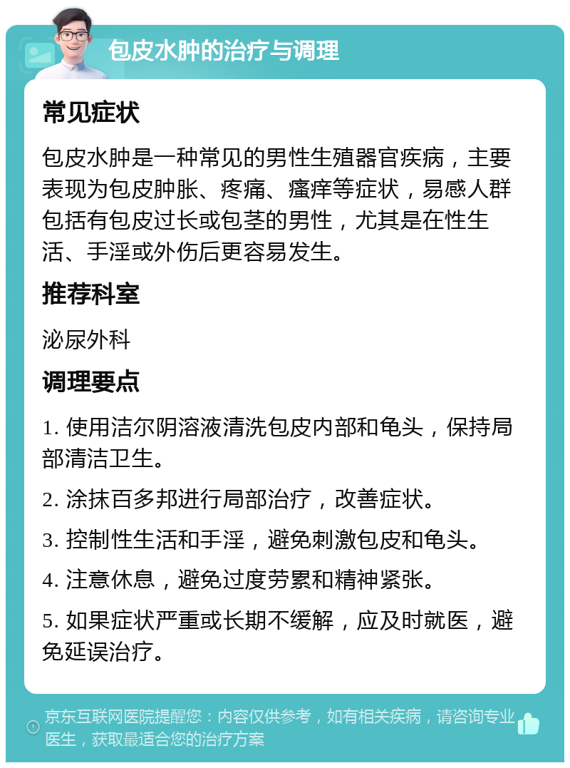 包皮水肿的治疗与调理 常见症状 包皮水肿是一种常见的男性生殖器官疾病，主要表现为包皮肿胀、疼痛、瘙痒等症状，易感人群包括有包皮过长或包茎的男性，尤其是在性生活、手淫或外伤后更容易发生。 推荐科室 泌尿外科 调理要点 1. 使用洁尔阴溶液清洗包皮内部和龟头，保持局部清洁卫生。 2. 涂抹百多邦进行局部治疗，改善症状。 3. 控制性生活和手淫，避免刺激包皮和龟头。 4. 注意休息，避免过度劳累和精神紧张。 5. 如果症状严重或长期不缓解，应及时就医，避免延误治疗。