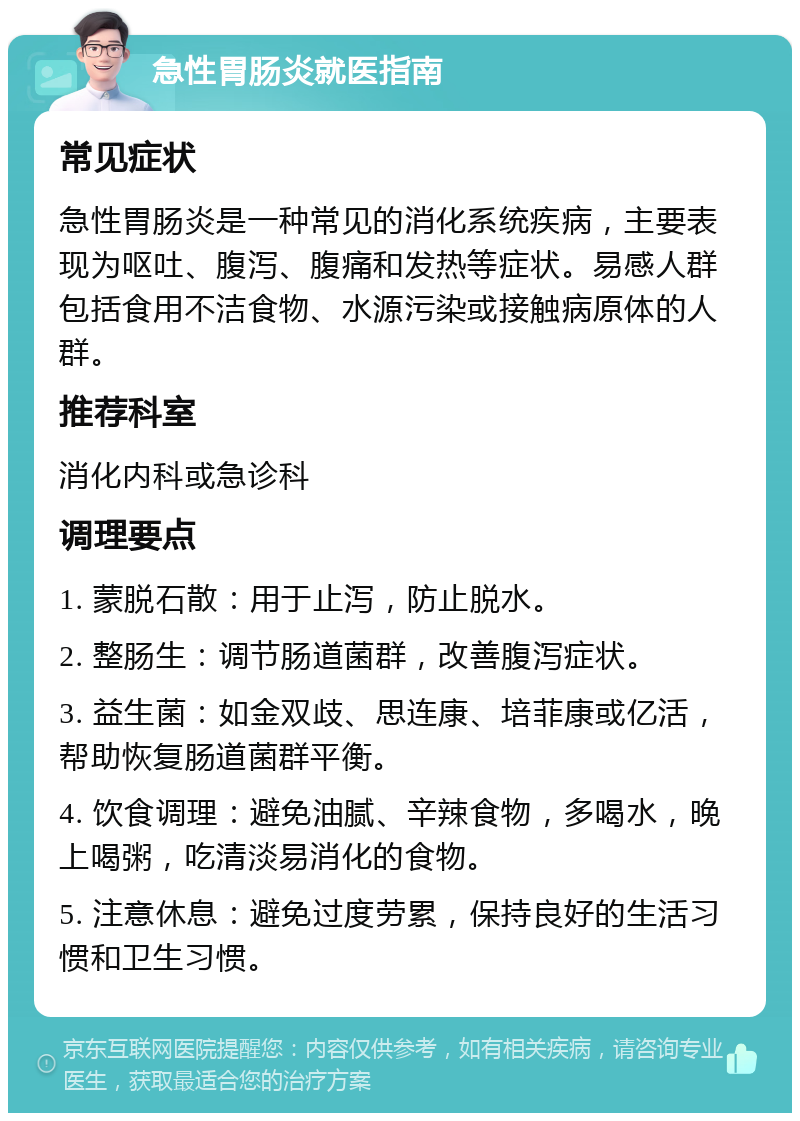 急性胃肠炎就医指南 常见症状 急性胃肠炎是一种常见的消化系统疾病，主要表现为呕吐、腹泻、腹痛和发热等症状。易感人群包括食用不洁食物、水源污染或接触病原体的人群。 推荐科室 消化内科或急诊科 调理要点 1. 蒙脱石散：用于止泻，防止脱水。 2. 整肠生：调节肠道菌群，改善腹泻症状。 3. 益生菌：如金双歧、思连康、培菲康或亿活，帮助恢复肠道菌群平衡。 4. 饮食调理：避免油腻、辛辣食物，多喝水，晚上喝粥，吃清淡易消化的食物。 5. 注意休息：避免过度劳累，保持良好的生活习惯和卫生习惯。