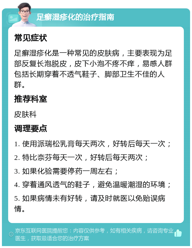 足癣湿疹化的治疗指南 常见症状 足癣湿疹化是一种常见的皮肤病，主要表现为足部反复长泡脱皮，皮下小泡不疼不痒，易感人群包括长期穿着不透气鞋子、脚部卫生不佳的人群。 推荐科室 皮肤科 调理要点 1. 使用派瑞松乳膏每天两次，好转后每天一次； 2. 特比奈芬每天一次，好转后每天两次； 3. 如果化验需要停药一周左右； 4. 穿着通风透气的鞋子，避免温暖潮湿的环境； 5. 如果病情未有好转，请及时就医以免贻误病情。