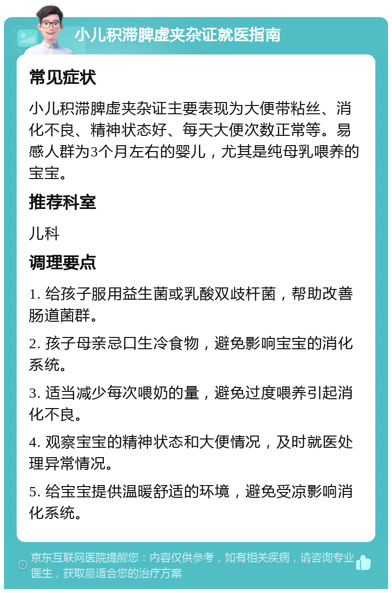 小儿积滞脾虚夹杂证就医指南 常见症状 小儿积滞脾虚夹杂证主要表现为大便带粘丝、消化不良、精神状态好、每天大便次数正常等。易感人群为3个月左右的婴儿，尤其是纯母乳喂养的宝宝。 推荐科室 儿科 调理要点 1. 给孩子服用益生菌或乳酸双歧杆菌，帮助改善肠道菌群。 2. 孩子母亲忌口生冷食物，避免影响宝宝的消化系统。 3. 适当减少每次喂奶的量，避免过度喂养引起消化不良。 4. 观察宝宝的精神状态和大便情况，及时就医处理异常情况。 5. 给宝宝提供温暖舒适的环境，避免受凉影响消化系统。