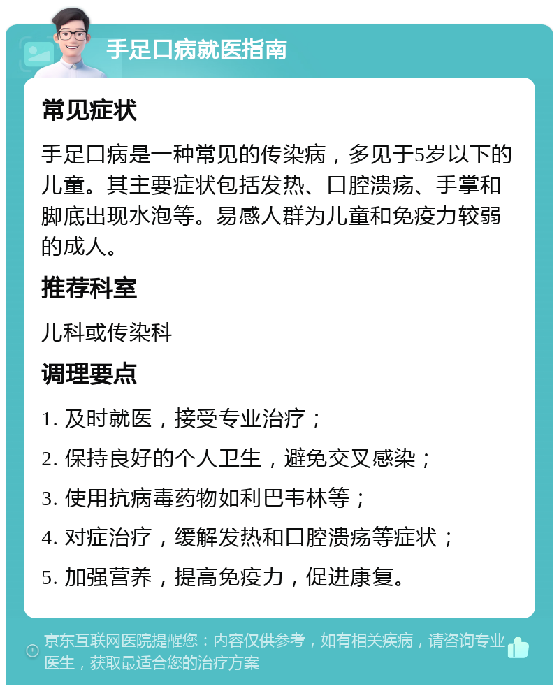 手足口病就医指南 常见症状 手足口病是一种常见的传染病，多见于5岁以下的儿童。其主要症状包括发热、口腔溃疡、手掌和脚底出现水泡等。易感人群为儿童和免疫力较弱的成人。 推荐科室 儿科或传染科 调理要点 1. 及时就医，接受专业治疗； 2. 保持良好的个人卫生，避免交叉感染； 3. 使用抗病毒药物如利巴韦林等； 4. 对症治疗，缓解发热和口腔溃疡等症状； 5. 加强营养，提高免疫力，促进康复。