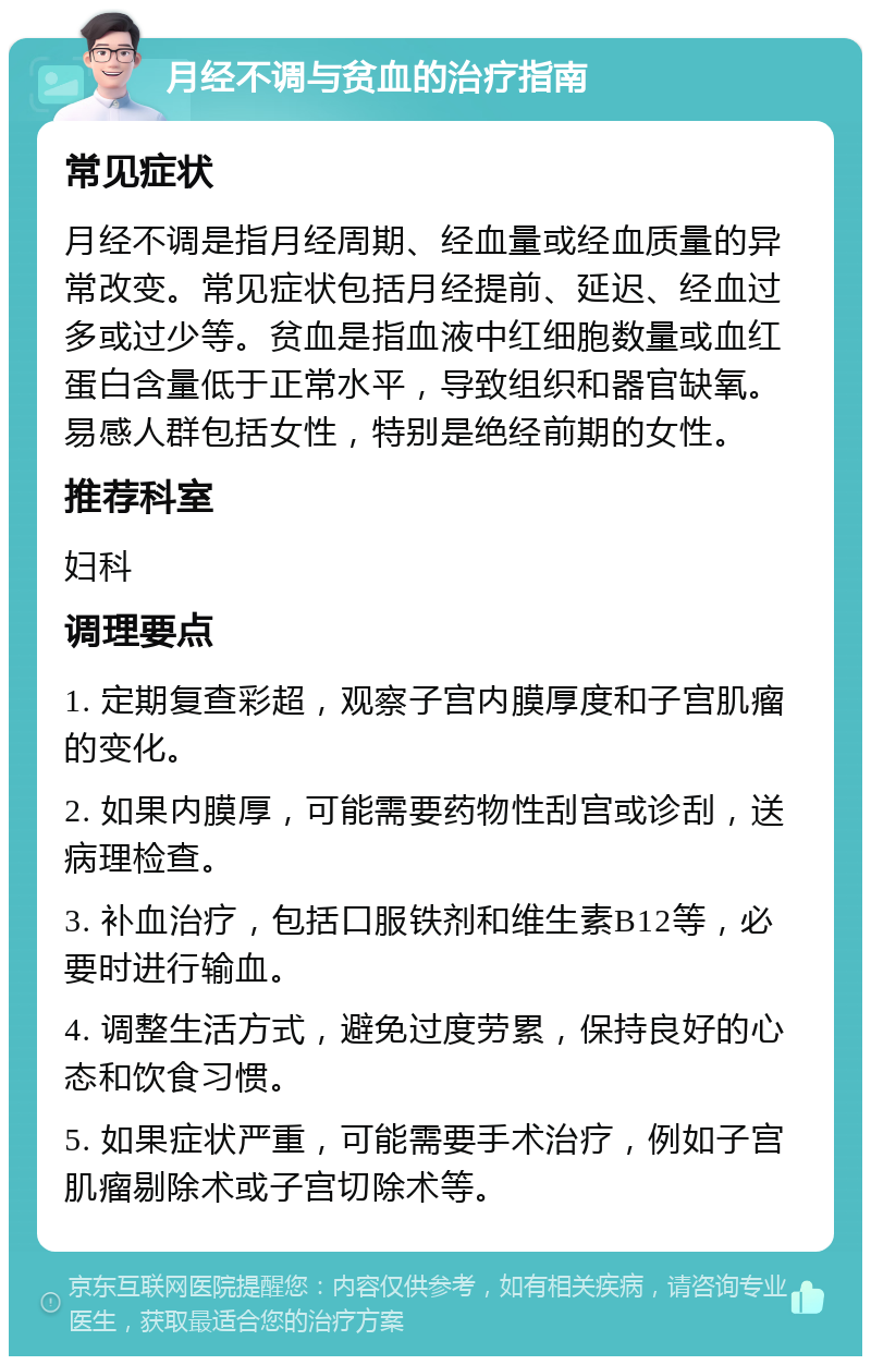 月经不调与贫血的治疗指南 常见症状 月经不调是指月经周期、经血量或经血质量的异常改变。常见症状包括月经提前、延迟、经血过多或过少等。贫血是指血液中红细胞数量或血红蛋白含量低于正常水平，导致组织和器官缺氧。易感人群包括女性，特别是绝经前期的女性。 推荐科室 妇科 调理要点 1. 定期复查彩超，观察子宫内膜厚度和子宫肌瘤的变化。 2. 如果内膜厚，可能需要药物性刮宫或诊刮，送病理检查。 3. 补血治疗，包括口服铁剂和维生素B12等，必要时进行输血。 4. 调整生活方式，避免过度劳累，保持良好的心态和饮食习惯。 5. 如果症状严重，可能需要手术治疗，例如子宫肌瘤剔除术或子宫切除术等。