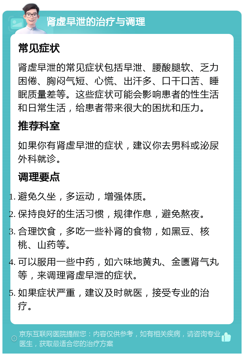 肾虚早泄的治疗与调理 常见症状 肾虚早泄的常见症状包括早泄、腰酸腿软、乏力困倦、胸闷气短、心慌、出汗多、口干口苦、睡眠质量差等。这些症状可能会影响患者的性生活和日常生活，给患者带来很大的困扰和压力。 推荐科室 如果你有肾虚早泄的症状，建议你去男科或泌尿外科就诊。 调理要点 避免久坐，多运动，增强体质。 保持良好的生活习惯，规律作息，避免熬夜。 合理饮食，多吃一些补肾的食物，如黑豆、核桃、山药等。 可以服用一些中药，如六味地黄丸、金匮肾气丸等，来调理肾虚早泄的症状。 如果症状严重，建议及时就医，接受专业的治疗。