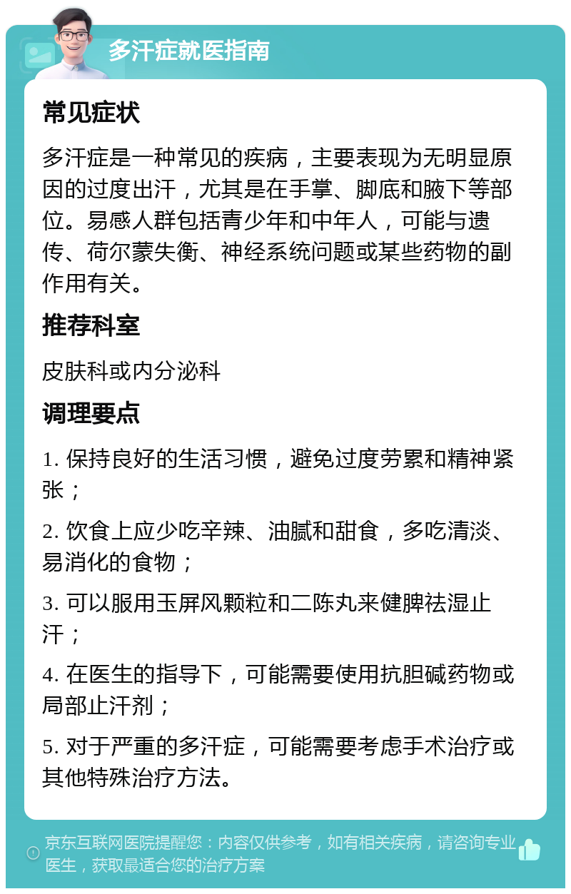 多汗症就医指南 常见症状 多汗症是一种常见的疾病，主要表现为无明显原因的过度出汗，尤其是在手掌、脚底和腋下等部位。易感人群包括青少年和中年人，可能与遗传、荷尔蒙失衡、神经系统问题或某些药物的副作用有关。 推荐科室 皮肤科或内分泌科 调理要点 1. 保持良好的生活习惯，避免过度劳累和精神紧张； 2. 饮食上应少吃辛辣、油腻和甜食，多吃清淡、易消化的食物； 3. 可以服用玉屏风颗粒和二陈丸来健脾祛湿止汗； 4. 在医生的指导下，可能需要使用抗胆碱药物或局部止汗剂； 5. 对于严重的多汗症，可能需要考虑手术治疗或其他特殊治疗方法。