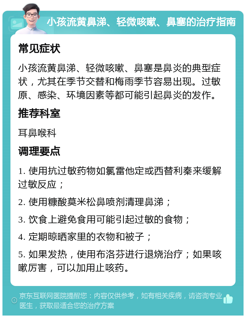 小孩流黄鼻涕、轻微咳嗽、鼻塞的治疗指南 常见症状 小孩流黄鼻涕、轻微咳嗽、鼻塞是鼻炎的典型症状，尤其在季节交替和梅雨季节容易出现。过敏原、感染、环境因素等都可能引起鼻炎的发作。 推荐科室 耳鼻喉科 调理要点 1. 使用抗过敏药物如氯雷他定或西替利秦来缓解过敏反应； 2. 使用糠酸莫米松鼻喷剂清理鼻涕； 3. 饮食上避免食用可能引起过敏的食物； 4. 定期晾晒家里的衣物和被子； 5. 如果发热，使用布洛芬进行退烧治疗；如果咳嗽厉害，可以加用止咳药。