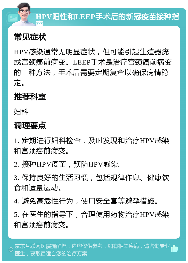 HPV阳性和LEEP手术后的新冠疫苗接种指南 常见症状 HPV感染通常无明显症状，但可能引起生殖器疣或宫颈癌前病变。LEEP手术是治疗宫颈癌前病变的一种方法，手术后需要定期复查以确保病情稳定。 推荐科室 妇科 调理要点 1. 定期进行妇科检查，及时发现和治疗HPV感染和宫颈癌前病变。 2. 接种HPV疫苗，预防HPV感染。 3. 保持良好的生活习惯，包括规律作息、健康饮食和适量运动。 4. 避免高危性行为，使用安全套等避孕措施。 5. 在医生的指导下，合理使用药物治疗HPV感染和宫颈癌前病变。