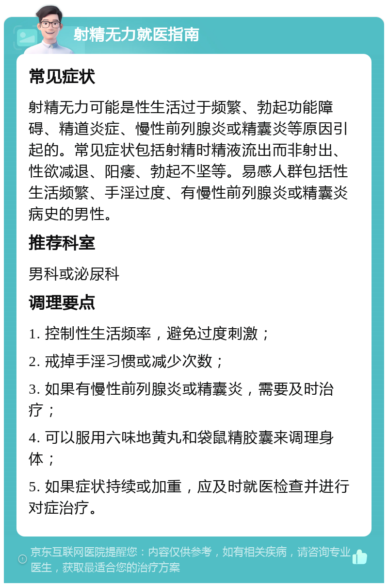 射精无力就医指南 常见症状 射精无力可能是性生活过于频繁、勃起功能障碍、精道炎症、慢性前列腺炎或精囊炎等原因引起的。常见症状包括射精时精液流出而非射出、性欲减退、阳痿、勃起不坚等。易感人群包括性生活频繁、手淫过度、有慢性前列腺炎或精囊炎病史的男性。 推荐科室 男科或泌尿科 调理要点 1. 控制性生活频率，避免过度刺激； 2. 戒掉手淫习惯或减少次数； 3. 如果有慢性前列腺炎或精囊炎，需要及时治疗； 4. 可以服用六味地黄丸和袋鼠精胶囊来调理身体； 5. 如果症状持续或加重，应及时就医检查并进行对症治疗。