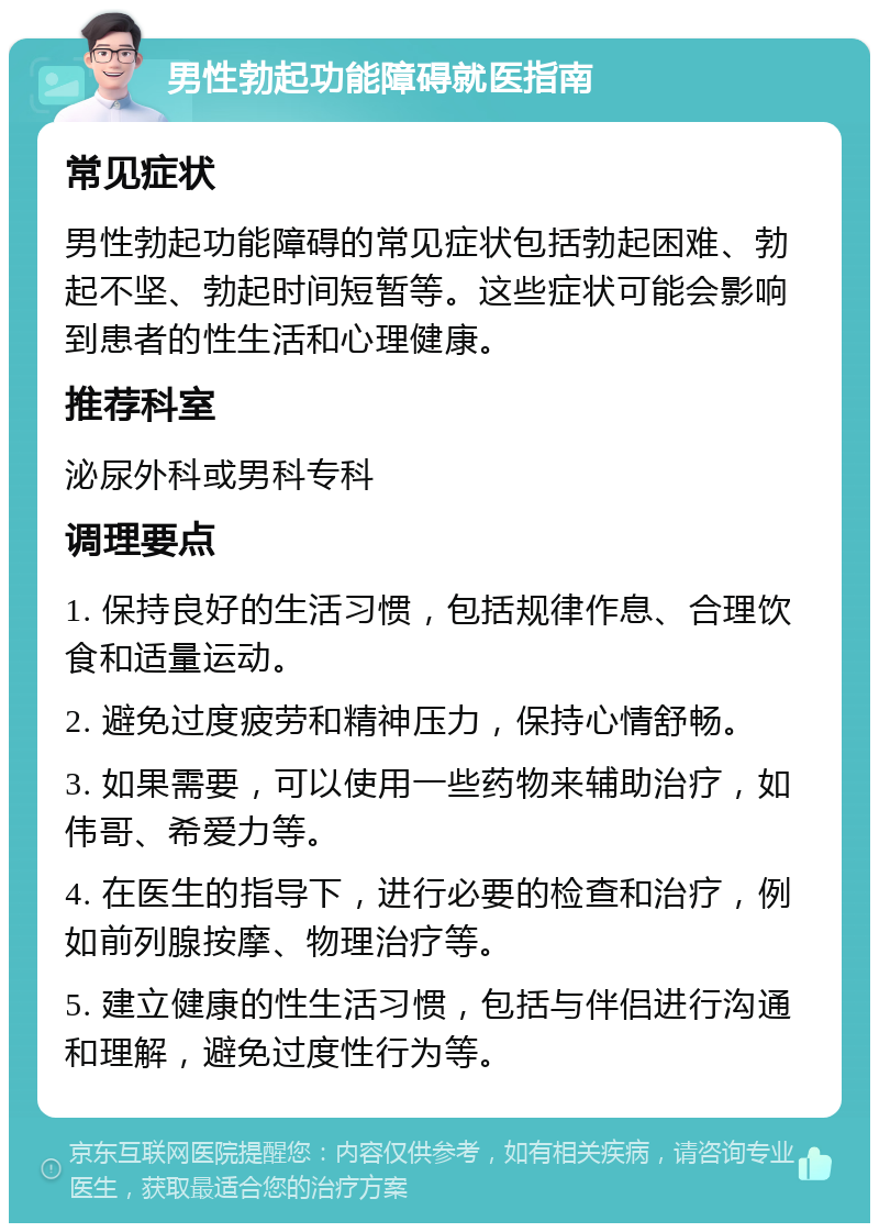 男性勃起功能障碍就医指南 常见症状 男性勃起功能障碍的常见症状包括勃起困难、勃起不坚、勃起时间短暂等。这些症状可能会影响到患者的性生活和心理健康。 推荐科室 泌尿外科或男科专科 调理要点 1. 保持良好的生活习惯，包括规律作息、合理饮食和适量运动。 2. 避免过度疲劳和精神压力，保持心情舒畅。 3. 如果需要，可以使用一些药物来辅助治疗，如伟哥、希爱力等。 4. 在医生的指导下，进行必要的检查和治疗，例如前列腺按摩、物理治疗等。 5. 建立健康的性生活习惯，包括与伴侣进行沟通和理解，避免过度性行为等。