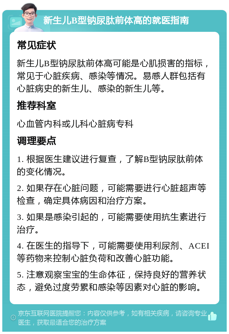 新生儿B型钠尿肽前体高的就医指南 常见症状 新生儿B型钠尿肽前体高可能是心肌损害的指标，常见于心脏疾病、感染等情况。易感人群包括有心脏病史的新生儿、感染的新生儿等。 推荐科室 心血管内科或儿科心脏病专科 调理要点 1. 根据医生建议进行复查，了解B型钠尿肽前体的变化情况。 2. 如果存在心脏问题，可能需要进行心脏超声等检查，确定具体病因和治疗方案。 3. 如果是感染引起的，可能需要使用抗生素进行治疗。 4. 在医生的指导下，可能需要使用利尿剂、ACEI等药物来控制心脏负荷和改善心脏功能。 5. 注意观察宝宝的生命体征，保持良好的营养状态，避免过度劳累和感染等因素对心脏的影响。