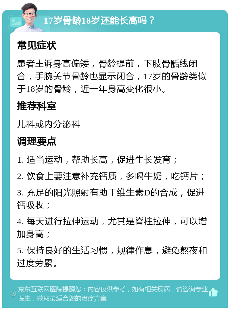 17岁骨龄18岁还能长高吗？ 常见症状 患者主诉身高偏矮，骨龄提前，下肢骨骺线闭合，手腕关节骨龄也显示闭合，17岁的骨龄类似于18岁的骨龄，近一年身高变化很小。 推荐科室 儿科或内分泌科 调理要点 1. 适当运动，帮助长高，促进生长发育； 2. 饮食上要注意补充钙质，多喝牛奶，吃钙片； 3. 充足的阳光照射有助于维生素D的合成，促进钙吸收； 4. 每天进行拉伸运动，尤其是脊柱拉伸，可以增加身高； 5. 保持良好的生活习惯，规律作息，避免熬夜和过度劳累。