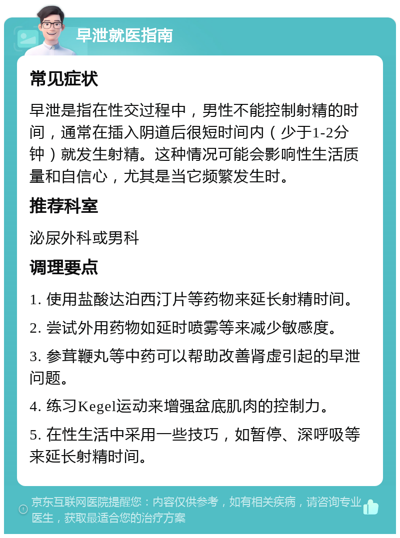 早泄就医指南 常见症状 早泄是指在性交过程中，男性不能控制射精的时间，通常在插入阴道后很短时间内（少于1-2分钟）就发生射精。这种情况可能会影响性生活质量和自信心，尤其是当它频繁发生时。 推荐科室 泌尿外科或男科 调理要点 1. 使用盐酸达泊西汀片等药物来延长射精时间。 2. 尝试外用药物如延时喷雾等来减少敏感度。 3. 参茸鞭丸等中药可以帮助改善肾虚引起的早泄问题。 4. 练习Kegel运动来增强盆底肌肉的控制力。 5. 在性生活中采用一些技巧，如暂停、深呼吸等来延长射精时间。