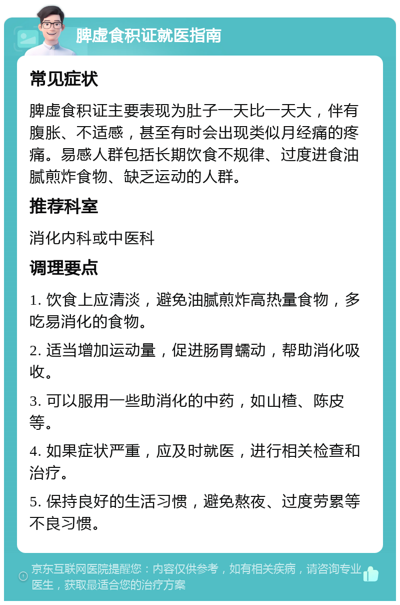 脾虚食积证就医指南 常见症状 脾虚食积证主要表现为肚子一天比一天大，伴有腹胀、不适感，甚至有时会出现类似月经痛的疼痛。易感人群包括长期饮食不规律、过度进食油腻煎炸食物、缺乏运动的人群。 推荐科室 消化内科或中医科 调理要点 1. 饮食上应清淡，避免油腻煎炸高热量食物，多吃易消化的食物。 2. 适当增加运动量，促进肠胃蠕动，帮助消化吸收。 3. 可以服用一些助消化的中药，如山楂、陈皮等。 4. 如果症状严重，应及时就医，进行相关检查和治疗。 5. 保持良好的生活习惯，避免熬夜、过度劳累等不良习惯。