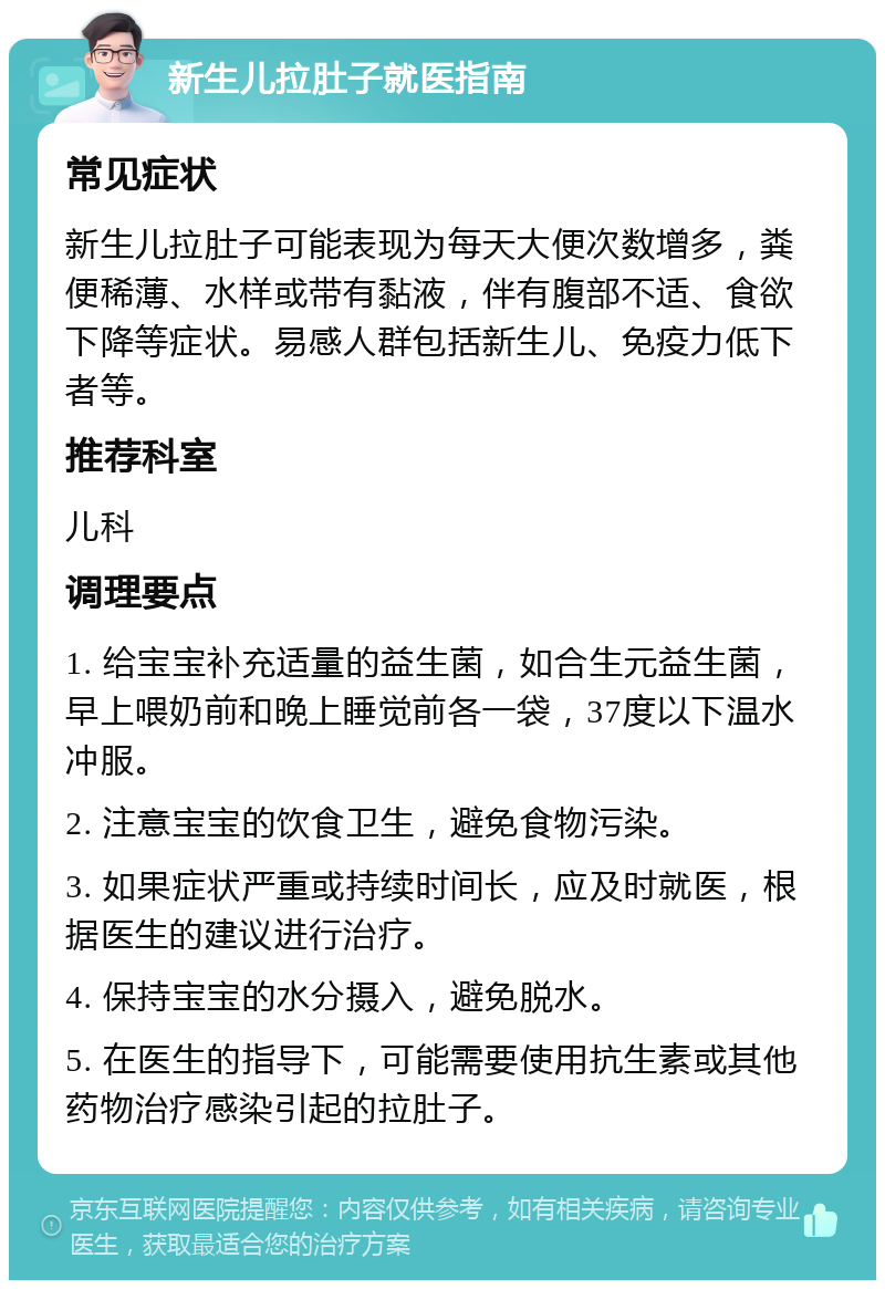 新生儿拉肚子就医指南 常见症状 新生儿拉肚子可能表现为每天大便次数增多，粪便稀薄、水样或带有黏液，伴有腹部不适、食欲下降等症状。易感人群包括新生儿、免疫力低下者等。 推荐科室 儿科 调理要点 1. 给宝宝补充适量的益生菌，如合生元益生菌，早上喂奶前和晚上睡觉前各一袋，37度以下温水冲服。 2. 注意宝宝的饮食卫生，避免食物污染。 3. 如果症状严重或持续时间长，应及时就医，根据医生的建议进行治疗。 4. 保持宝宝的水分摄入，避免脱水。 5. 在医生的指导下，可能需要使用抗生素或其他药物治疗感染引起的拉肚子。