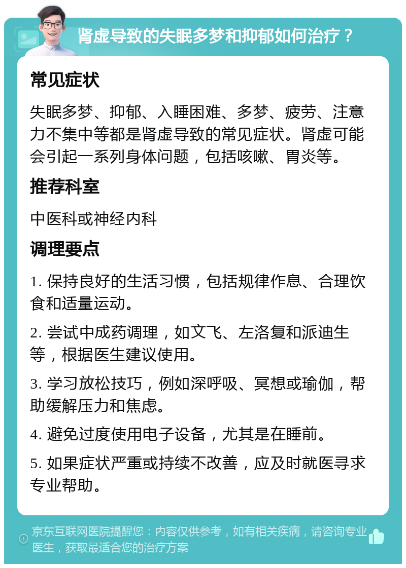 肾虚导致的失眠多梦和抑郁如何治疗？ 常见症状 失眠多梦、抑郁、入睡困难、多梦、疲劳、注意力不集中等都是肾虚导致的常见症状。肾虚可能会引起一系列身体问题，包括咳嗽、胃炎等。 推荐科室 中医科或神经内科 调理要点 1. 保持良好的生活习惯，包括规律作息、合理饮食和适量运动。 2. 尝试中成药调理，如文飞、左洛复和派迪生等，根据医生建议使用。 3. 学习放松技巧，例如深呼吸、冥想或瑜伽，帮助缓解压力和焦虑。 4. 避免过度使用电子设备，尤其是在睡前。 5. 如果症状严重或持续不改善，应及时就医寻求专业帮助。