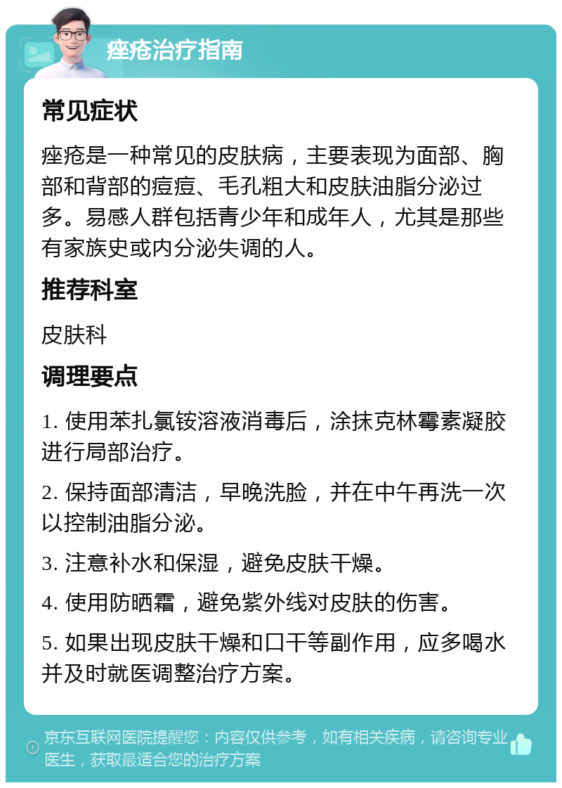 痤疮治疗指南 常见症状 痤疮是一种常见的皮肤病，主要表现为面部、胸部和背部的痘痘、毛孔粗大和皮肤油脂分泌过多。易感人群包括青少年和成年人，尤其是那些有家族史或内分泌失调的人。 推荐科室 皮肤科 调理要点 1. 使用苯扎氯铵溶液消毒后，涂抹克林霉素凝胶进行局部治疗。 2. 保持面部清洁，早晚洗脸，并在中午再洗一次以控制油脂分泌。 3. 注意补水和保湿，避免皮肤干燥。 4. 使用防晒霜，避免紫外线对皮肤的伤害。 5. 如果出现皮肤干燥和口干等副作用，应多喝水并及时就医调整治疗方案。