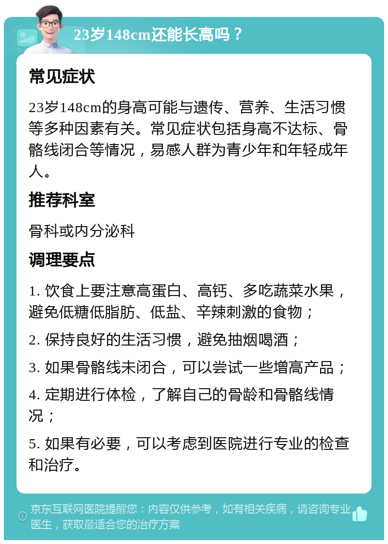 23岁148cm还能长高吗？ 常见症状 23岁148cm的身高可能与遗传、营养、生活习惯等多种因素有关。常见症状包括身高不达标、骨骼线闭合等情况，易感人群为青少年和年轻成年人。 推荐科室 骨科或内分泌科 调理要点 1. 饮食上要注意高蛋白、高钙、多吃蔬菜水果，避免低糖低脂肪、低盐、辛辣刺激的食物； 2. 保持良好的生活习惯，避免抽烟喝酒； 3. 如果骨骼线未闭合，可以尝试一些增高产品； 4. 定期进行体检，了解自己的骨龄和骨骼线情况； 5. 如果有必要，可以考虑到医院进行专业的检查和治疗。