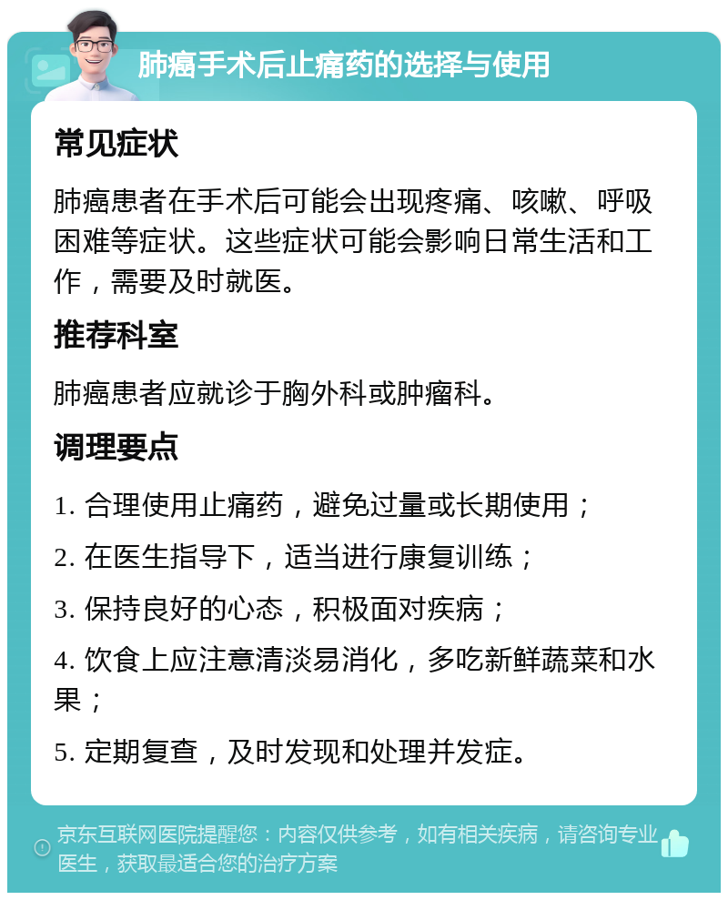 肺癌手术后止痛药的选择与使用 常见症状 肺癌患者在手术后可能会出现疼痛、咳嗽、呼吸困难等症状。这些症状可能会影响日常生活和工作，需要及时就医。 推荐科室 肺癌患者应就诊于胸外科或肿瘤科。 调理要点 1. 合理使用止痛药，避免过量或长期使用； 2. 在医生指导下，适当进行康复训练； 3. 保持良好的心态，积极面对疾病； 4. 饮食上应注意清淡易消化，多吃新鲜蔬菜和水果； 5. 定期复查，及时发现和处理并发症。