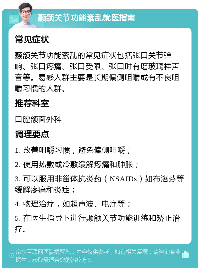 颞颌关节功能紊乱就医指南 常见症状 颞颌关节功能紊乱的常见症状包括张口关节弹响、张口疼痛、张口受限、张口时有磨玻璃样声音等。易感人群主要是长期偏侧咀嚼或有不良咀嚼习惯的人群。 推荐科室 口腔颌面外科 调理要点 1. 改善咀嚼习惯，避免偏侧咀嚼； 2. 使用热敷或冷敷缓解疼痛和肿胀； 3. 可以服用非甾体抗炎药（NSAIDs）如布洛芬等缓解疼痛和炎症； 4. 物理治疗，如超声波、电疗等； 5. 在医生指导下进行颞颌关节功能训练和矫正治疗。