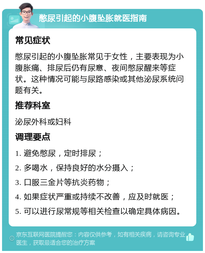 憋尿引起的小腹坠胀就医指南 常见症状 憋尿引起的小腹坠胀常见于女性，主要表现为小腹胀痛、排尿后仍有尿意、夜间憋尿醒来等症状。这种情况可能与尿路感染或其他泌尿系统问题有关。 推荐科室 泌尿外科或妇科 调理要点 1. 避免憋尿，定时排尿； 2. 多喝水，保持良好的水分摄入； 3. 口服三金片等抗炎药物； 4. 如果症状严重或持续不改善，应及时就医； 5. 可以进行尿常规等相关检查以确定具体病因。