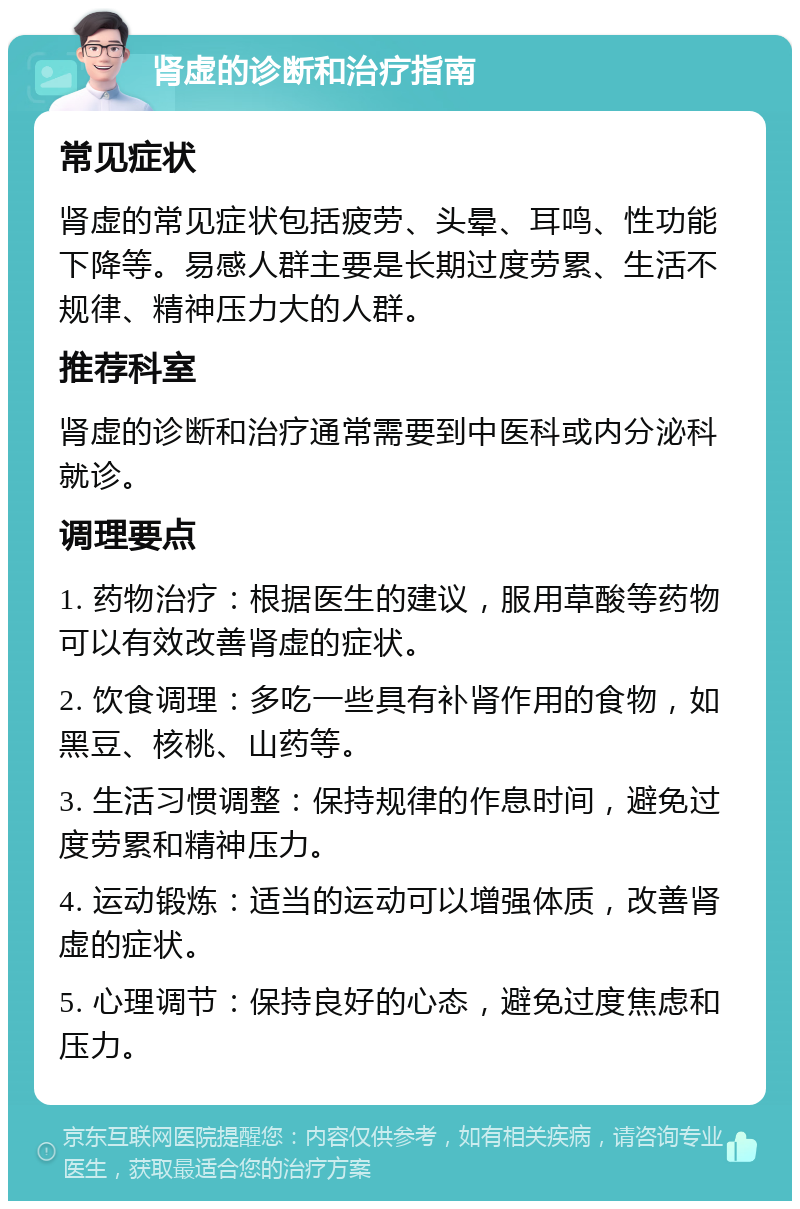 肾虚的诊断和治疗指南 常见症状 肾虚的常见症状包括疲劳、头晕、耳鸣、性功能下降等。易感人群主要是长期过度劳累、生活不规律、精神压力大的人群。 推荐科室 肾虚的诊断和治疗通常需要到中医科或内分泌科就诊。 调理要点 1. 药物治疗：根据医生的建议，服用草酸等药物可以有效改善肾虚的症状。 2. 饮食调理：多吃一些具有补肾作用的食物，如黑豆、核桃、山药等。 3. 生活习惯调整：保持规律的作息时间，避免过度劳累和精神压力。 4. 运动锻炼：适当的运动可以增强体质，改善肾虚的症状。 5. 心理调节：保持良好的心态，避免过度焦虑和压力。