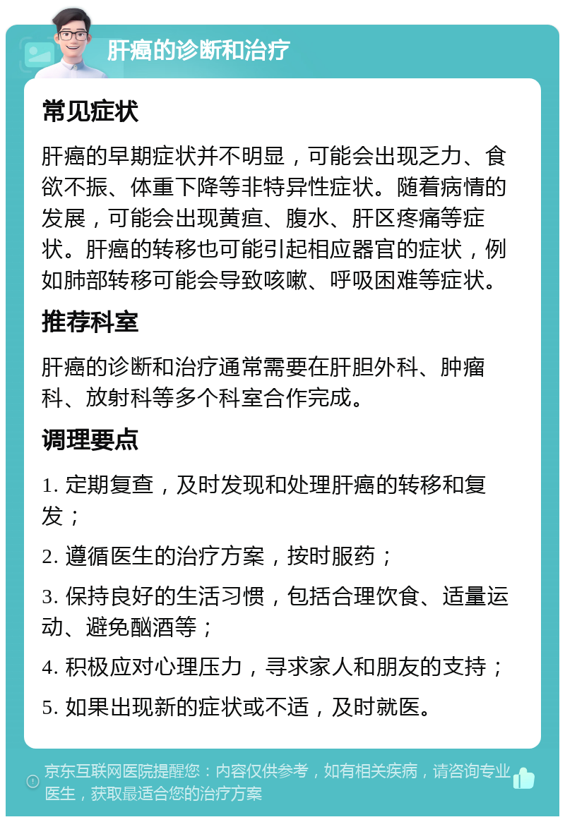 肝癌的诊断和治疗 常见症状 肝癌的早期症状并不明显，可能会出现乏力、食欲不振、体重下降等非特异性症状。随着病情的发展，可能会出现黄疸、腹水、肝区疼痛等症状。肝癌的转移也可能引起相应器官的症状，例如肺部转移可能会导致咳嗽、呼吸困难等症状。 推荐科室 肝癌的诊断和治疗通常需要在肝胆外科、肿瘤科、放射科等多个科室合作完成。 调理要点 1. 定期复查，及时发现和处理肝癌的转移和复发； 2. 遵循医生的治疗方案，按时服药； 3. 保持良好的生活习惯，包括合理饮食、适量运动、避免酗酒等； 4. 积极应对心理压力，寻求家人和朋友的支持； 5. 如果出现新的症状或不适，及时就医。