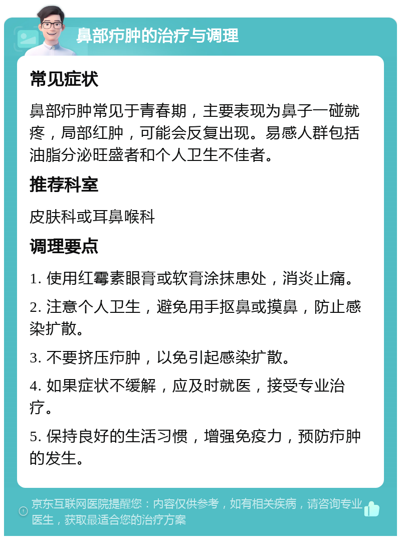 鼻部疖肿的治疗与调理 常见症状 鼻部疖肿常见于青春期，主要表现为鼻子一碰就疼，局部红肿，可能会反复出现。易感人群包括油脂分泌旺盛者和个人卫生不佳者。 推荐科室 皮肤科或耳鼻喉科 调理要点 1. 使用红霉素眼膏或软膏涂抹患处，消炎止痛。 2. 注意个人卫生，避免用手抠鼻或摸鼻，防止感染扩散。 3. 不要挤压疖肿，以免引起感染扩散。 4. 如果症状不缓解，应及时就医，接受专业治疗。 5. 保持良好的生活习惯，增强免疫力，预防疖肿的发生。