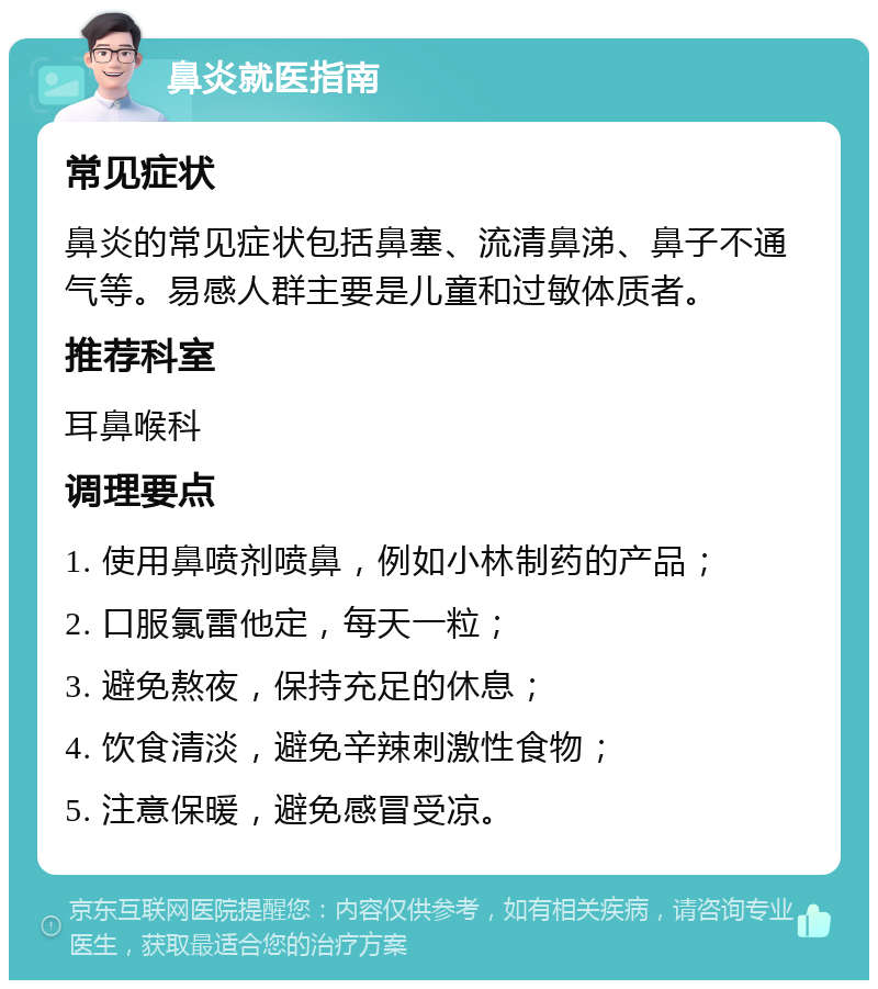 鼻炎就医指南 常见症状 鼻炎的常见症状包括鼻塞、流清鼻涕、鼻子不通气等。易感人群主要是儿童和过敏体质者。 推荐科室 耳鼻喉科 调理要点 1. 使用鼻喷剂喷鼻，例如小林制药的产品； 2. 口服氯雷他定，每天一粒； 3. 避免熬夜，保持充足的休息； 4. 饮食清淡，避免辛辣刺激性食物； 5. 注意保暖，避免感冒受凉。