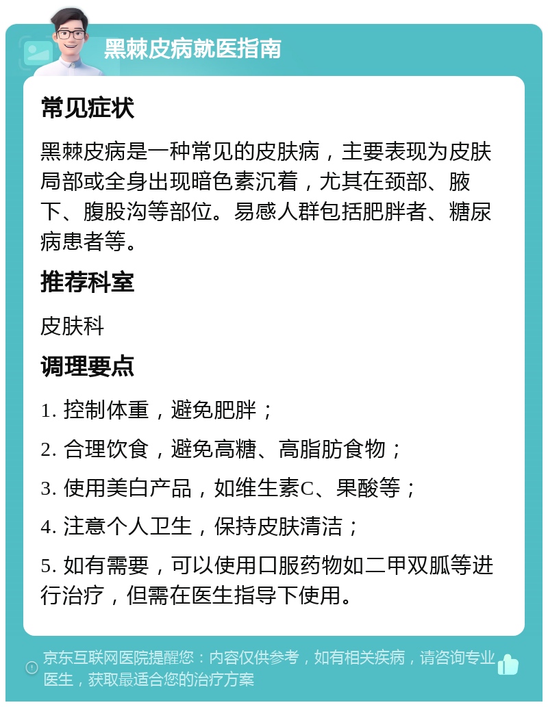 黑棘皮病就医指南 常见症状 黑棘皮病是一种常见的皮肤病，主要表现为皮肤局部或全身出现暗色素沉着，尤其在颈部、腋下、腹股沟等部位。易感人群包括肥胖者、糖尿病患者等。 推荐科室 皮肤科 调理要点 1. 控制体重，避免肥胖； 2. 合理饮食，避免高糖、高脂肪食物； 3. 使用美白产品，如维生素C、果酸等； 4. 注意个人卫生，保持皮肤清洁； 5. 如有需要，可以使用口服药物如二甲双胍等进行治疗，但需在医生指导下使用。