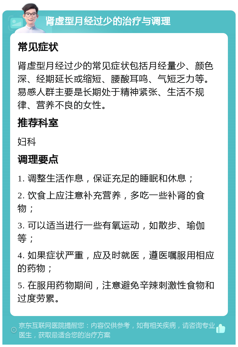 肾虚型月经过少的治疗与调理 常见症状 肾虚型月经过少的常见症状包括月经量少、颜色深、经期延长或缩短、腰酸耳鸣、气短乏力等。易感人群主要是长期处于精神紧张、生活不规律、营养不良的女性。 推荐科室 妇科 调理要点 1. 调整生活作息，保证充足的睡眠和休息； 2. 饮食上应注意补充营养，多吃一些补肾的食物； 3. 可以适当进行一些有氧运动，如散步、瑜伽等； 4. 如果症状严重，应及时就医，遵医嘱服用相应的药物； 5. 在服用药物期间，注意避免辛辣刺激性食物和过度劳累。