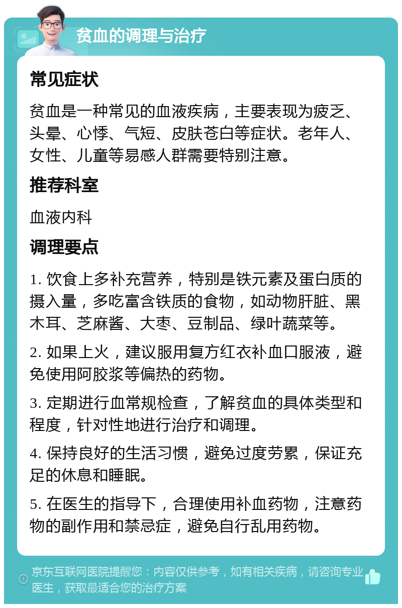 贫血的调理与治疗 常见症状 贫血是一种常见的血液疾病，主要表现为疲乏、头晕、心悸、气短、皮肤苍白等症状。老年人、女性、儿童等易感人群需要特别注意。 推荐科室 血液内科 调理要点 1. 饮食上多补充营养，特别是铁元素及蛋白质的摄入量，多吃富含铁质的食物，如动物肝脏、黑木耳、芝麻酱、大枣、豆制品、绿叶蔬菜等。 2. 如果上火，建议服用复方红衣补血口服液，避免使用阿胶浆等偏热的药物。 3. 定期进行血常规检查，了解贫血的具体类型和程度，针对性地进行治疗和调理。 4. 保持良好的生活习惯，避免过度劳累，保证充足的休息和睡眠。 5. 在医生的指导下，合理使用补血药物，注意药物的副作用和禁忌症，避免自行乱用药物。