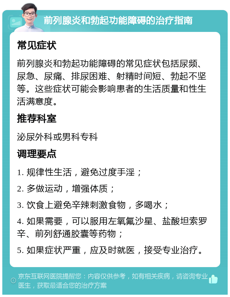 前列腺炎和勃起功能障碍的治疗指南 常见症状 前列腺炎和勃起功能障碍的常见症状包括尿频、尿急、尿痛、排尿困难、射精时间短、勃起不坚等。这些症状可能会影响患者的生活质量和性生活满意度。 推荐科室 泌尿外科或男科专科 调理要点 1. 规律性生活，避免过度手淫； 2. 多做运动，增强体质； 3. 饮食上避免辛辣刺激食物，多喝水； 4. 如果需要，可以服用左氧氟沙星、盐酸坦索罗辛、前列舒通胶囊等药物； 5. 如果症状严重，应及时就医，接受专业治疗。