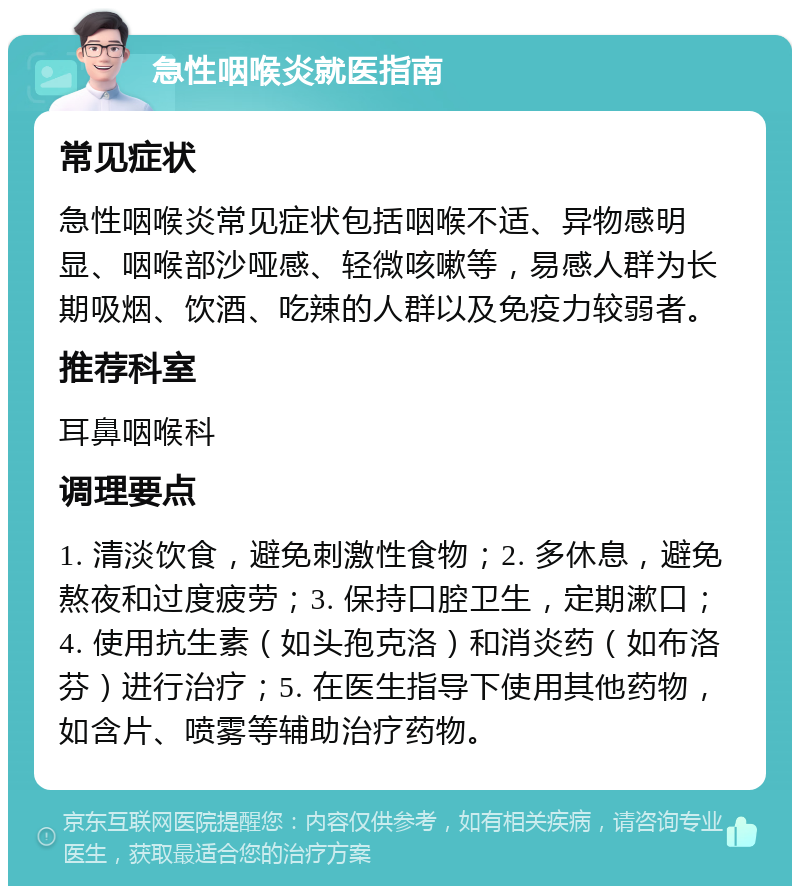 急性咽喉炎就医指南 常见症状 急性咽喉炎常见症状包括咽喉不适、异物感明显、咽喉部沙哑感、轻微咳嗽等，易感人群为长期吸烟、饮酒、吃辣的人群以及免疫力较弱者。 推荐科室 耳鼻咽喉科 调理要点 1. 清淡饮食，避免刺激性食物；2. 多休息，避免熬夜和过度疲劳；3. 保持口腔卫生，定期漱口；4. 使用抗生素（如头孢克洛）和消炎药（如布洛芬）进行治疗；5. 在医生指导下使用其他药物，如含片、喷雾等辅助治疗药物。